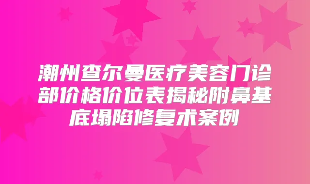 潮州查尔曼医疗美容门诊部价格价位表揭秘附鼻基底塌陷修复术案例