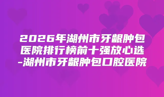 2026年湖州市牙龈肿包医院排行榜前十强放心选-湖州市牙龈肿包口腔医院