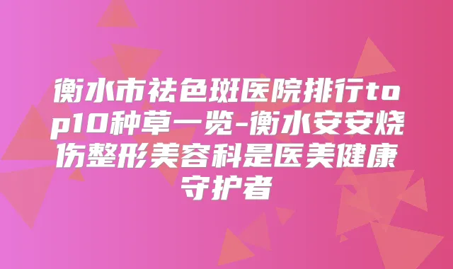 衡水市祛色斑医院排行top10种草一览-衡水安安烧伤整形美容科是医美健康守护者