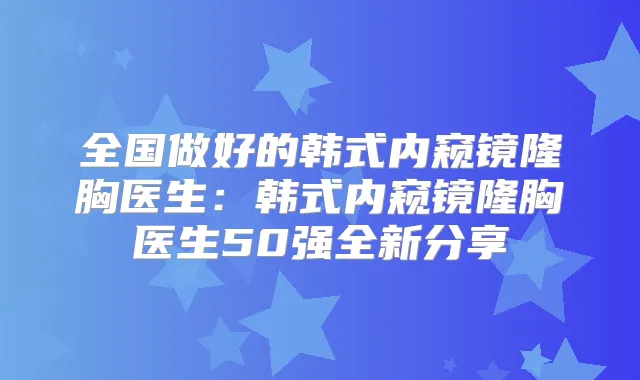 全国做好的韩式内窥镜隆胸医生：韩式内窥镜隆胸医生50强全新分享