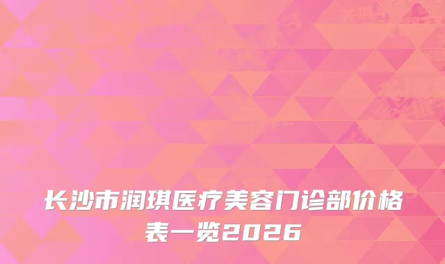 长沙市润琪医疗美容门诊部价格表一览2026