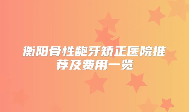衡阳骨性龅牙矫正医院推荐及费用一览