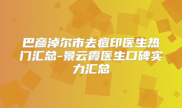 巴彦淖尔市去痘印医生热门汇总-景云霞医生口碑实力汇总
