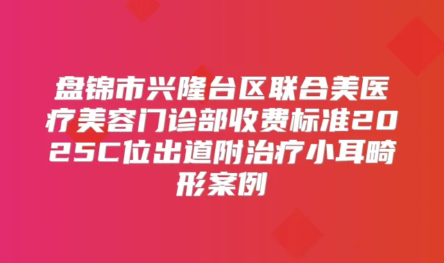 盘锦市兴隆台区联合美医疗美容门诊部收费标准2025C位出道附小耳畸形案例