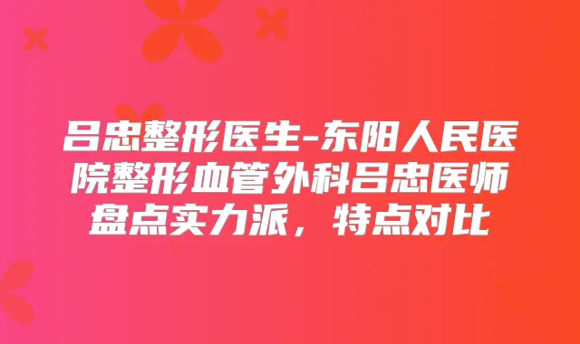 吕忠整形医生-东阳人民医院整形血管外科吕忠医师盘点实力派,特点对比