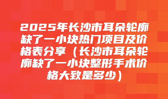 2025年长沙市耳朵轮廓缺了一小块热门项目及价格表分享（长沙市耳朵轮廓缺了一小块整形手术价格大致是多少）