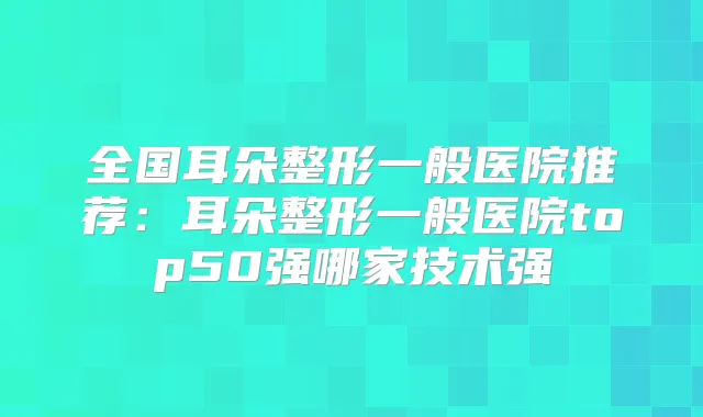 全国耳朵整形一般医院推荐：耳朵整形一般医院top50强哪家技术强