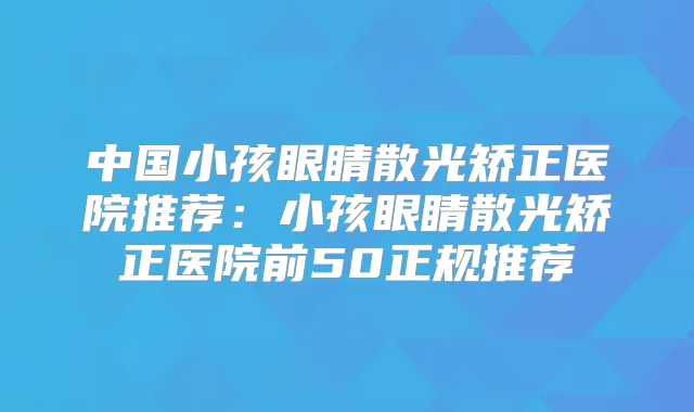 中国小孩眼睛散光矫正医院推荐：小孩眼睛散光矫正医院前50正规推荐