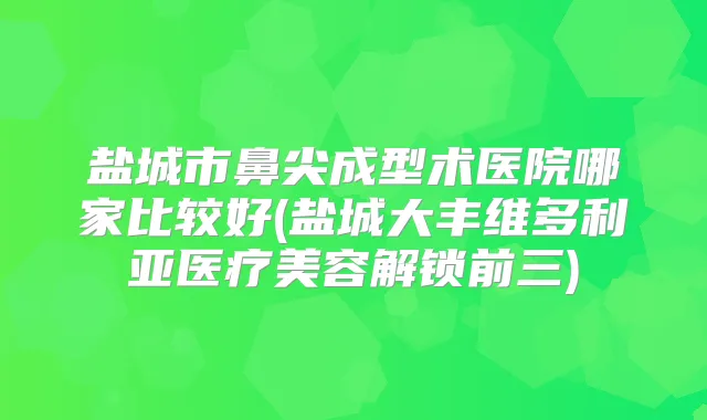 盐城市鼻尖成型术医院哪家比较好(盐城大丰维多利亚医疗美容解锁前三)