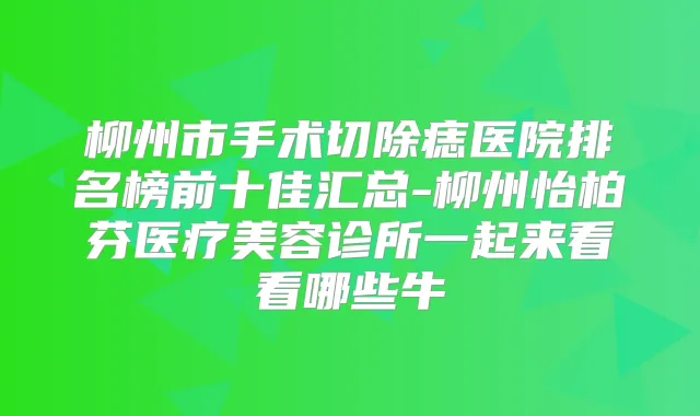 柳州市手术切除痣医院排名榜前十佳汇总-柳州怡柏芬医疗美容诊所一起来看看哪些牛