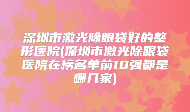 深圳市激光除眼袋好的整形医院(深圳市激光除眼袋医院在榜名单前10强都是哪几家)