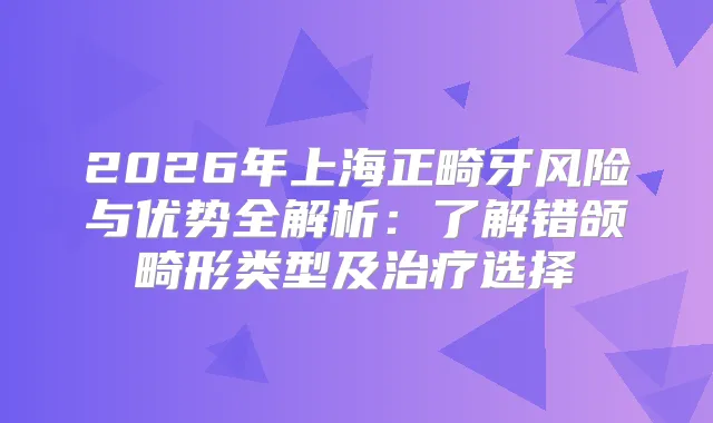 2026年上海正畸牙风险与优势全解析：了解错颌畸形类型及选择