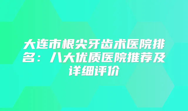 大连市根尖牙齿术医院排名：八大优质医院推荐及详细评价