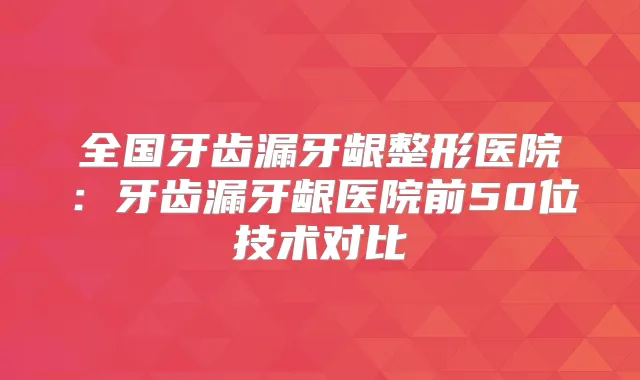 全国牙齿漏牙龈整形医院：牙齿漏牙龈医院前50位技术对比