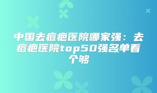 中国去痘疤医院哪家强:去痘疤医院top50强名单看个够