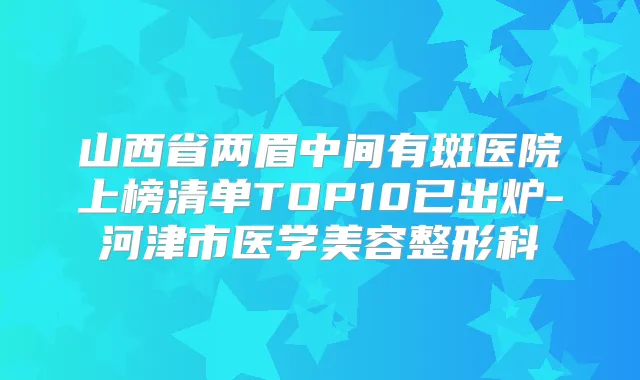 山西省两眉中间有斑医院上榜清单TOP10已出炉-河津市医学美容整形科