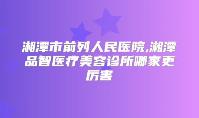 湘潭市前列人民医院,湘潭品智医疗美容诊所哪家更厉害