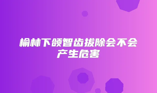 榆林下颌智齿拔除会不会产生危害