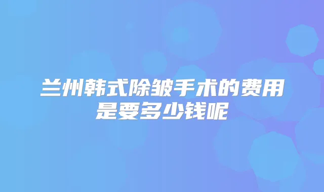 兰州韩式除皱手术的费用是要多少钱呢