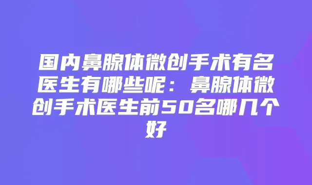 国内鼻腺体微创手术有名医生有哪些呢：鼻腺体微创手术医生前50名哪几个好