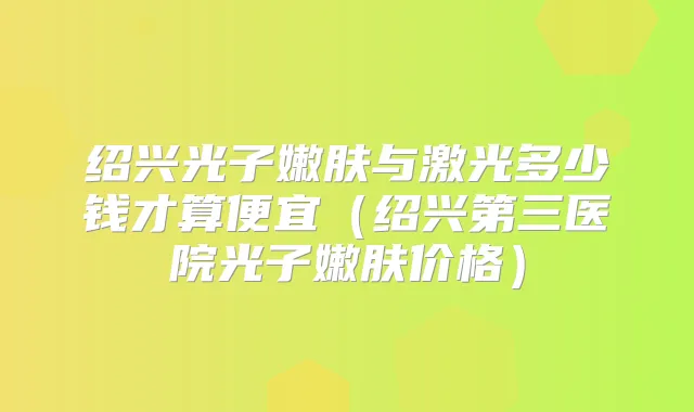 绍兴光子嫩肤与激光多少钱才算便宜（绍兴第三医院光子嫩肤价格）