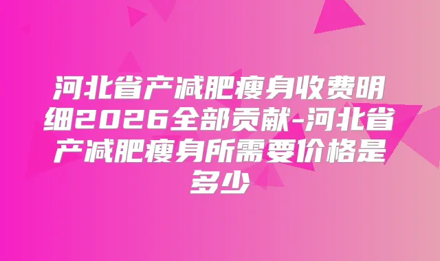 河北省产减肥瘦身收费明细2026全部贡献-河北省产减肥瘦身所需要价格是多少