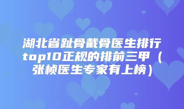 湖北省趾骨截骨医生排行top10正规的排前三甲（张桢医生专家有上榜）