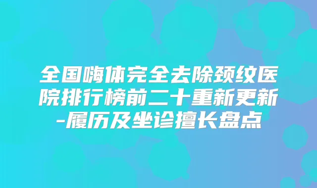 全国嗨体完全去除颈纹医院排行榜前二十重新更新-履历及坐诊擅长盘点