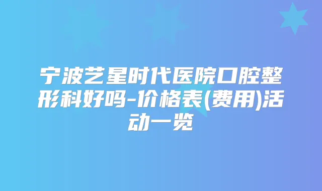 宁波艺星时代医院口腔整形科好吗-价格表(费用)活动一览