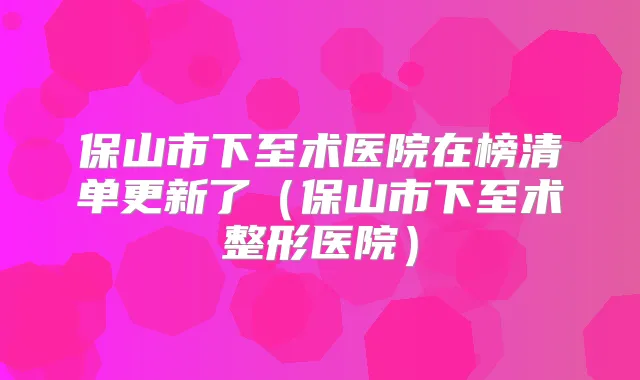 保山市下至术医院在榜清单更新了（保山市下至术整形医院）