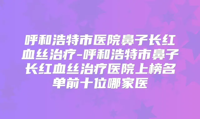 呼和浩特市医院鼻子长红血丝-呼和浩特市鼻子长红血丝医院上榜名单前十位哪家医
