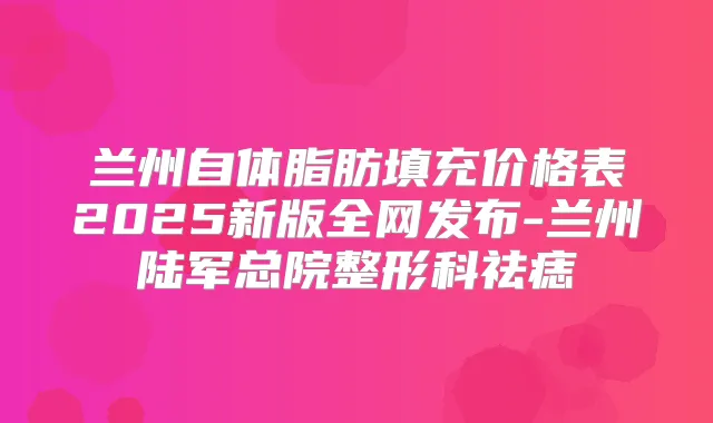 兰州自体脂肪填充价格表2025新版全网发布-兰州陆军总院整形科祛痣