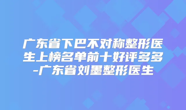 广东省下巴不对称整形医生上榜名单前十好评多多-广东省刘墨整形医生