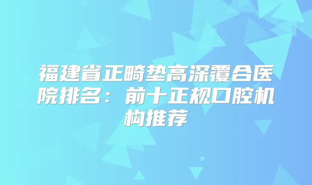 福建省正畸垫高深覆合医院排名：前十正规口腔机构推荐