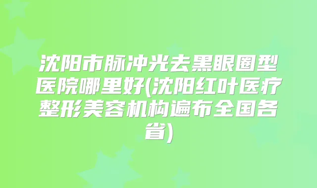沈阳市脉冲光去黑眼圈型医院哪里好(沈阳红叶医疗整形美容机构遍布全国各省)