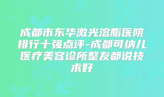 成都市东华激光溶脂医院排行十强点评-成都可纳儿医疗美容诊所整友都说技术好