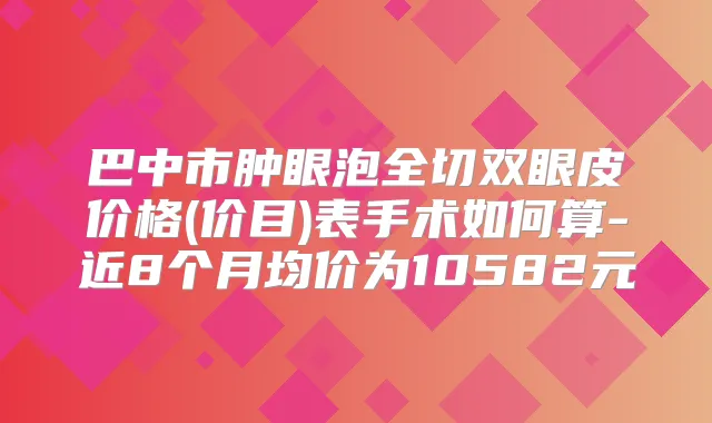 巴中市肿眼泡全切双眼皮价格(价目)表手术如何算-近8个月均价为10582元