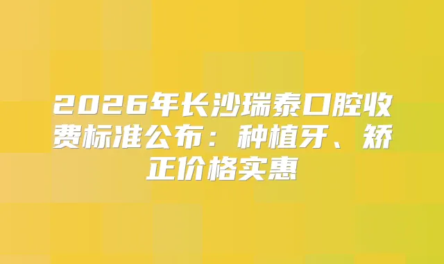 2026年长沙瑞泰口腔收费标准公布：种植牙、矫正价格实惠