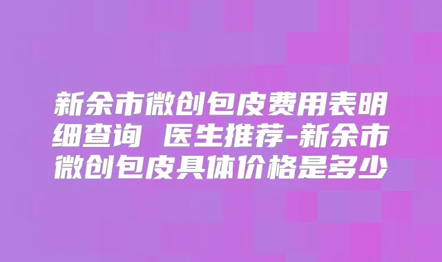 新余市微创包皮费用表明细查询 医生推荐-新余市微创包皮具体价格是多少