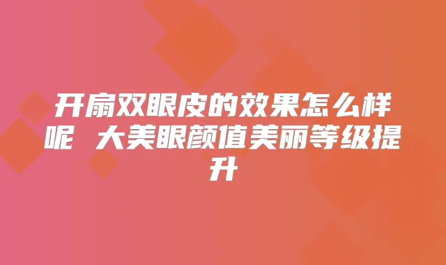 开扇双眼皮的效果怎么样呢 大美眼颜值美丽等级提升