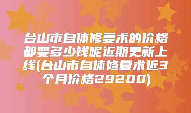 台山市自体修复术的价格都要多少钱呢近期更新上线(台山市自体修复术近3个月价格29200)