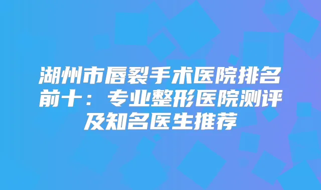 湖州市唇裂手术医院排名前十：专业整形医院测评及知名医生推荐