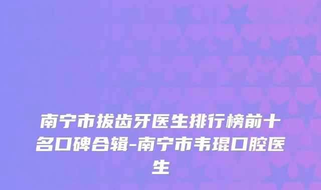 南宁市拔齿牙医生排行榜前十名口碑合辑-南宁市韦琨口腔医生
