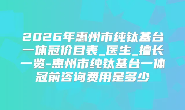 2026年惠州市纯钛基台一体冠价目表_医生_擅长一览-惠州市纯钛基台一体冠前咨询费用是多少