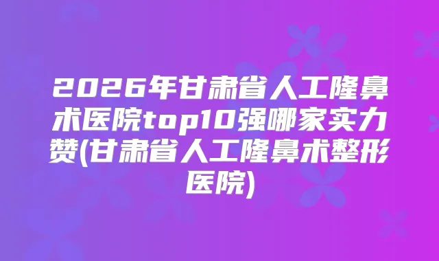 2026年甘肃省人工隆鼻术医院top10强哪家实力赞(甘肃省人工隆鼻术整形医院)