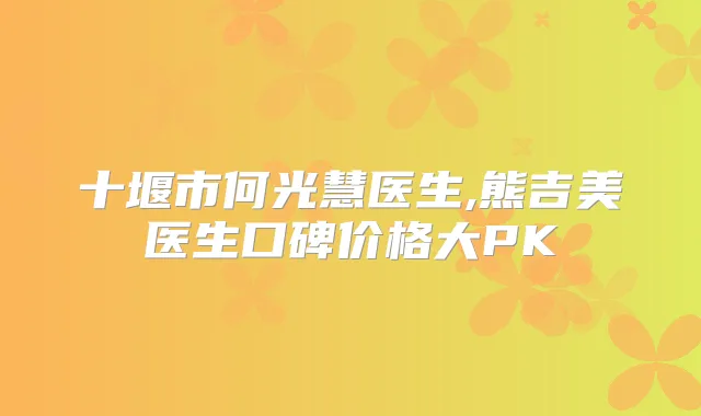 十堰市何光慧医生,熊吉美医生口碑价格大PK