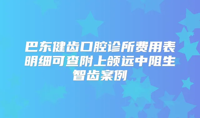 巴东健齿口腔诊所费用表明细可查附上颌远中阻生智齿案例