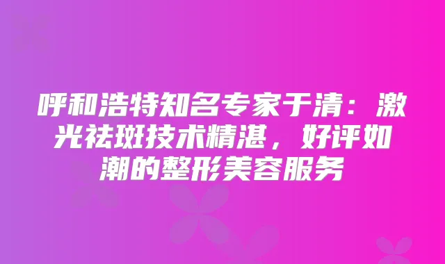 呼和浩特知名专家于清:激光祛斑技术精湛,好评如潮的整形美容服务