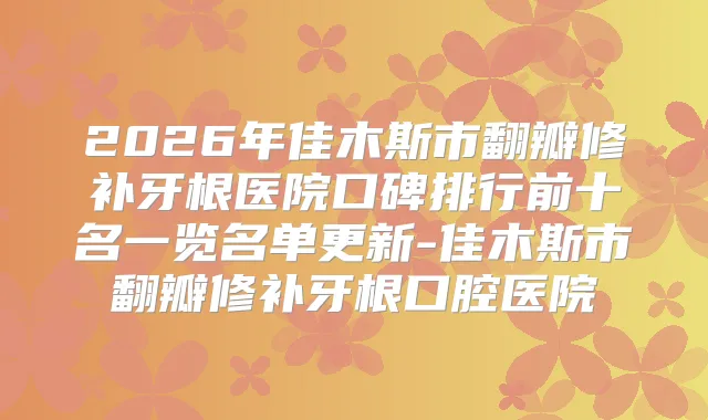 2026年佳木斯市翻瓣修补牙根医院口碑排行前十名一览名单更新-佳木斯市翻瓣修补牙根口腔医院