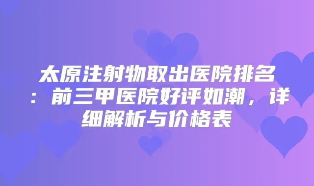 太原注射物取出医院排名：前三甲医院好评如潮，详细解析与价格表